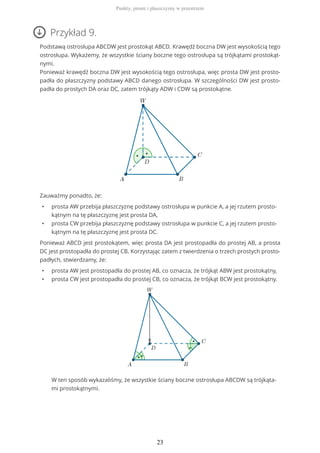 Przykład 9.
Podstawą ostrosłupa ABCDW jest prostokąt ABCD. Krawędź boczna DW jest wysokością tego
ostrosłupa. Wykażemy, że wszystkie ściany boczne tego ostrosłupa są trójkątami prostokąt-
nymi.
Ponieważ krawędź boczna DW jest wysokością tego ostrosłupa, więc prosta DW jest prosto-
padła do płaszczyzny podstawy ABCD danego ostrosłupa. W szczególności DW jest prosto-
padła do prostych DA oraz DC, zatem trójkąty ADW i CDW są prostokątne.
Zauważmy ponadto, że:
• prosta AW przebija płaszczyznę podstawy ostrosłupa w punkcie A, a jej rzutem prosto-
kątnym na tę płaszczyznę jest prosta DA,
• prosta CW przebija płaszczyznę podstawy ostrosłupa w punkcie C, a jej rzutem prosto-
kątnym na tę płaszczyznę jest prosta DC.
Ponieważ ABCD jest prostokątem, więc prosta DA jest prostopadła do prostej AB, a prosta
DC jest prostopadła do prostej CB. Korzystając zatem z twierdzenia o trzech prostych prosto-
padłych, stwierdzamy, że:
• prosta AW jest prostopadła do prostej AB, co oznacza, że trójkąt ABW jest prostokątny,
• prosta CW jest prostopadła do prostej CB, co oznacza, że trójkąt BCW jest prostokątny.
W ten sposób wykazaliśmy, że wszystkie ściany boczne ostrosłupa ABCDW są trójkąta-
mi prostokątnymi.
Punkty, proste i płaszczyzny w przestrzeni
23
 