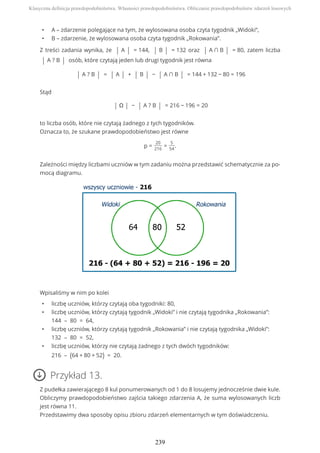 • A – zdarzenie polegające na tym, że wylosowana osoba czyta tygodnik „Widoki”,
• B – zdarzenie, że wylosowana osoba czyta tygodnik „Rokowania”.
Z treści zadania wynika, że | A | = 144, | B | = 132 oraz | A ∩ B | = 80, zatem liczba
| A ? B | osób, które czytają jeden lub drugi tygodnik jest równa
| A ? B | = | A | + | B | − | A ∩ B | = 144 + 132 − 80 = 196
Stąd
| Ω | − | A ? B | = 216 − 196 = 20
to liczba osób, które nie czytają żadnego z tych tygodników.
Oznacza to, że szukane prawdopodobieństwo jest równe
p =
20
216
=
5
54
.
Zależności między liczbami uczniów w tym zadaniu można przedstawić schematycznie za po-
mocą diagramu.
Wpisaliśmy w nim po kolei
• liczbę uczniów, którzy czytają oba tygodniki: 80,
• liczbę uczniów, którzy czytają tygodnik „Widoki” i nie czytają tygodnika „Rokowania”:
144 – 80 = 64,
• liczbę uczniów, którzy czytają tygodnik „Rokowania” i nie czytają tygodnika „Widoki”:
132 – 80 = 52,
• liczbę uczniów, którzy nie czytają żadnego z tych dwóch tygodników:
216 – (64 + 80 + 52) = 20.
Przykład 13.
Z pudełka zawierającego 8 kul ponumerowanych od 1 do 8 losujemy jednocześnie dwie kule.
Obliczymy prawdopodobieństwo zajścia takiego zdarzenia A, że suma wylosowanych liczb
jest równa 11.
Przedstawimy dwa sposoby opisu zbioru zdarzeń elementarnych w tym doświadczeniu.
Klasyczna definicja prawdopodobieństwa. Własności prawdopodobieństwa. Obliczanie prawdopodobieństw zdarzeń losowych
239
 