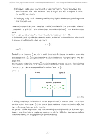 Pierwszego dnia dziewczynka rozwiązała 15 zadań kodowanych (jest to połowa z 30 zadań
rozwiązanych w tym dniu), natomiast drugiego dnia Ania rozwiązała
1
5
? 20 = 4 zadania kodo-
wane.
Wobec tego wszystkich zadań kodowanych jest w tym zestawie 15 + 4 = 19.
Mamy model klasyczny (zdarzenia elementarne są jednakowo prawdopodobne), co oznacza,
że szukane prawdopodobieństwo jest równe
p =
19
50
.
• sposób II
Zauważmy, że połowa z
3
5
wszystkich zadań to zadania kodowane rozwiązane przez Anię
pierwszego dnia, a
1
5
z
2
5
wszystkich zadań to zadania kodowane rozwiązane przez Anię dru-
giego dnia.
Zatem zadania kodowane stanowią
19
50
wszystkich zadań (jak to jest pokazane na diagramie),
co oznacza, że szukane prawdopodobieństwo jest równe p =
19
50
.
Przebieg omawianego doświadczenia można też przedstawić schematycznie w postaci drze-
wa. Rozróżnimy dwa etapy: (1) wybór dnia, w którym zadanie zostało rozwiązane, (2) wybór
typu zadania rozwiązanego w danym dniu.
Na rysunku poniżej pogrubioną linią zaznaczyliśmy gałęzie odpowiadające wynikom: wylo-
sowano zadanie kodowane rozwiązane pierwszego dnia (na niebiesko), wylosowano zadanie
kodowane rozwiązane drugiego dnia (na pomarańczowo).
Obliczymy liczbę zadań rozwiązanych w każdym dniu przez Anię: w pierwszym dniu
Ania rozwiązała 60% ? 50 = 30 zadań, a więc w drugim dniu Ania rozwiązała 20 zadań
(to jest 40% wszystkich).
1)
Obliczymy liczbę zadań kodowanych rozwiązanych przez dziewczynkę pierwszego dnia
oraz drugiego dnia.
2)
Klasyczna definicja prawdopodobieństwa. Własności prawdopodobieństwa. Obliczanie prawdopodobieństw zdarzeń losowych
241
 
