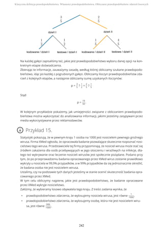 Na każdej gałęzi zapisaliśmy też, jakie jest prawdopodobieństwo wyboru danej opcji na kon-
kretnym etapie doświadczenia.
Zbierając te informacje, zauważymy zasadę, według której obliczamy szukane prawdopodo-
bieństwo, idąc po każdej z pogrubionych gałęzi. Obliczamy iloczyn prawdopodobieństw zda-
rzeń z kolejnych etapów, a następnie obliczamy sumę uzyskanych iloczynów:
p =
3
5
?
1
2
+
2
5
?
1
5
Stąd
p =
19
50
.
W kolejnym przykładzie pokażemy, jak umiejętności związane z obliczaniem prawdopodo-
bieństwa można wykorzystać do analizowania informacji, jakimi jesteśmy zasypywani przez
media wykorzystywane przez reklamodawców.
Przykład 15.
Statystyki pokazują, że w pewnym kraju 1 osoba na 1000 jest nosicielem pewnego groźnego
wirusa. Firma XMed ogłosiła, że opracowała badanie pozwalające skutecznie rozpoznać nosi-
cielstwo tego wirusa. Przedstawiciele tej firmy przypominają, że nosiciel wirusa może stać się
źródłem zakażenia dla osób przebywających w jego otoczeniu i wrażliwych na infekcje, dla-
tego też wykrywanie oraz leczenie nosicieli wirusów jest społecznie pożądane. Podano przy
tym, że po przeprowadzeniu badania opracowanego przez XMed wirus zostanie prawidłowo
wykryty u nosiciela w 99,9% przypadków, a w 99% przypadków da się jednoznacznie określić,
że badana osoba nie jest nosicielem wirusa.
Ustalimy, czy na podstawie tych danych jesteśmy w stanie ocenić skuteczność badania opra-
cowanego przez XMed.
W tym celu obliczymy najpierw, jakie jest prawdopodobieństwo, że badanie opracowane
przez XMed wykryje nosicielstwo.
Załóżmy, że wybieramy losowo obywatela tego kraju. Z treści zadania wynika, że
• prawdopodobieństwo zdarzenia, że wylosujemy nosiciela wirusa, jest równe
1
1000
,
• prawdopodobieństwo zdarzenia, że wylosujemy osobę, która nie jest nosicielem wiru-
sa, jest równe
999
1000
,
Klasyczna definicja prawdopodobieństwa. Własności prawdopodobieństwa. Obliczanie prawdopodobieństw zdarzeń losowych
242
 