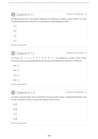 Poziom trudności: AZadanie 4.1.1
W pewnej klasie jest 3 razy więcej chłopców niż dziewcząt. Losujemy jedną osobę z tej klasy.
Prawdopodobieństwo zdarzenia, że wylosujemy dziewczynkę jest równe
a)
3
4
b)
3
7
c)
1
3
d)
1
4
(Pokaż odpowiedź)
Poziom trudności: AZadanie 4.1.2
Ze zbioru {1, 2, 3, 4, 5, 6, 7, 8, 9, 10, 11, 12} wybieramy losowo jedną liczbę.
Oznaczmy przez p prawdopodobieństwo otrzymania liczby podzielnej przez 5. Wówczas
a) p <
1
6
b) p =
1
6
c) p =
1
5
d) p >
1
5
(Pokaż odpowiedź)
Poziom trudności: AZadanie 4.1.3
Ze zbioru dwucyfrowych liczb naturalnych losujemy jedną liczbę. Prawdopodobieństwo zda-
rzenia, że będzie to liczba o sumie cyfr równej 16, jest równe
a)
1
30
b)
3
89
c)
1
16
d)
16
90
(Pokaż odpowiedź)
Klasyczna definicja prawdopodobieństwa. Własności prawdopodobieństwa. Obliczanie prawdopodobieństw zdarzeń losowych
244
 