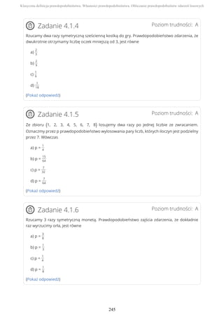Poziom trudności: AZadanie 4.1.4
Rzucamy dwa razy symetryczną sześcienną kostką do gry. Prawdopodobieństwo zdarzenia, że
dwukrotnie otrzymamy liczbę oczek mniejszą od 3, jest równe
a)
2
3
b)
2
9
c)
1
9
d)
1
18
(Pokaż odpowiedź)
Poziom trudności: AZadanie 4.1.5
Ze zbioru {1, 2, 3, 4, 5, 6, 7, 8} losujemy dwa razy po jednej liczbie ze zwracaniem.
Oznaczmy przez p prawdopodobieństwo wylosowania pary liczb, których iloczyn jest podzielny
przez 7. Wówczas
a) p =
1
4
b) p =
15
64
c) p =
7
32
d) p =
7
64
(Pokaż odpowiedź)
Poziom trudności: AZadanie 4.1.6
Rzucamy 3 razy symetryczną monetą. Prawdopodobieństwo zajścia zdarzenia, że dokładnie
raz wyrzucimy orła, jest równe
a) p =
3
8
b) p =
1
3
c) p =
1
4
d) p =
1
8
(Pokaż odpowiedź)
Klasyczna definicja prawdopodobieństwa. Własności prawdopodobieństwa. Obliczanie prawdopodobieństw zdarzeń losowych
245
 