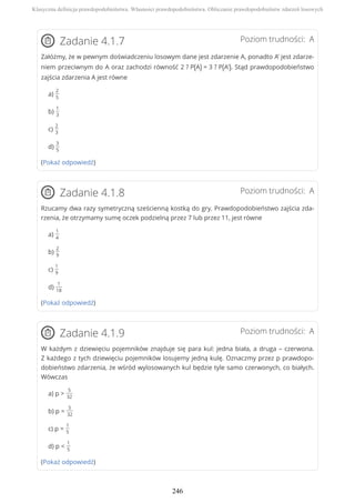 Poziom trudności: AZadanie 4.1.7
Załóżmy, że w pewnym doświadczeniu losowym dane jest zdarzenie A, ponadto A’ jest zdarze-
niem przeciwnym do A oraz zachodzi równość 2 ? P(A) = 3 ? P(A'). Stąd prawdopodobieństwo
zajścia zdarzenia A jest równe
a)
2
5
b)
1
3
c)
2
3
d)
3
5
(Pokaż odpowiedź)
Poziom trudności: AZadanie 4.1.8
Rzucamy dwa razy symetryczną sześcienną kostką do gry. Prawdopodobieństwo zajścia zda-
rzenia, że otrzymamy sumę oczek podzielną przez 7 lub przez 11, jest równe
a)
1
4
b)
2
9
c)
1
9
d)
1
18
(Pokaż odpowiedź)
Poziom trudności: AZadanie 4.1.9
W każdym z dziewięciu pojemników znajduje się para kul: jedna biała, a druga – czerwona.
Z każdego z tych dziewięciu pojemników losujemy jedną kulę. Oznaczmy przez p prawdopo-
dobieństwo zdarzenia, że wśród wylosowanych kul będzie tyle samo czerwonych, co białych.
Wówczas
a) p >
5
32
b) p =
5
32
c) p =
1
5
d) p <
1
5
(Pokaż odpowiedź)
Klasyczna definicja prawdopodobieństwa. Własności prawdopodobieństwa. Obliczanie prawdopodobieństw zdarzeń losowych
246
 