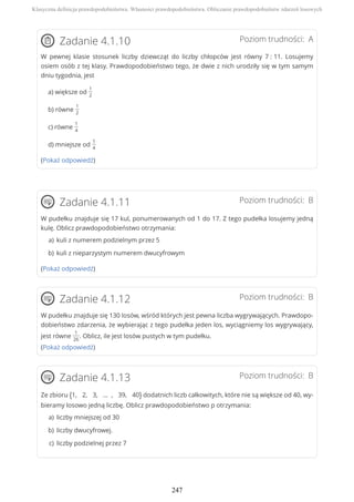 Poziom trudności: AZadanie 4.1.10
W pewnej klasie stosunek liczby dziewcząt do liczby chłopców jest równy 7 : 11. Losujemy
osiem osób z tej klasy. Prawdopodobieństwo tego, że dwie z nich urodziły się w tym samym
dniu tygodnia, jest
a) większe od
1
2
b) równe
1
2
c) równe
1
4
d) mniejsze od
1
4
(Pokaż odpowiedź)
Poziom trudności: BZadanie 4.1.11
W pudełku znajduje się 17 kul, ponumerowanych od 1 do 17. Z tego pudełka losujemy jedną
kulę. Oblicz prawdopodobieństwo otrzymania:
(Pokaż odpowiedź)
Poziom trudności: BZadanie 4.1.12
W pudełku znajduje się 130 losów, wśród których jest pewna liczba wygrywających. Prawdopo-
dobieństwo zdarzenia, że wybierając z tego pudełka jeden los, wyciągniemy los wygrywający,
jest równe
1
26
. Oblicz, ile jest losów pustych w tym pudełku.
(Pokaż odpowiedź)
Poziom trudności: BZadanie 4.1.13
Ze zbioru {1, 2, 3, ... , 39, 40} dodatnich liczb całkowitych, które nie są większe od 40, wy-
bieramy losowo jedną liczbę. Oblicz prawdopodobieństwo p otrzymania:
kuli z numerem podzielnym przez 5a)
kuli z nieparzystym numerem dwucyfrowymb)
liczby mniejszej od 30a)
liczby dwucyfrowej.b)
liczby podzielnej przez 7c)
Klasyczna definicja prawdopodobieństwa. Własności prawdopodobieństwa. Obliczanie prawdopodobieństw zdarzeń losowych
247
 