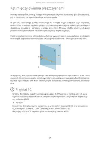 Kąt między dwiema płaszczyznami
Podamy teraz sposób, według którego mierzymy kąt nachylenia płaszczyzny q do płaszczyzny p,
gdy te płaszczyzny nie są ani równoległe, ani prostopadłe.
W tym celu z dowolnego punktu P wybranego na krawędzi k tych płaszczyzn (czyli na prostej,
wzdłuż której przecinają się płaszczyzny p i q) prowadzimy w każdej z tych płaszczyzn prostą pro-
stopadłą do krawędzi k – oznaczmy te proste przez l i m. Mniejszy z kątów utworzonych przez
proste l i m nazywamy kątem nachylenia płaszczyzny p do płaszczyzny q.
Praktycznie dla zmierzenia takiego kąta nachylenia wystarczy zatem zaznaczyć dwie prostopadłe
do krawędzi półproste w stosownych do sytuacji półpłaszczyznach i zmierzyć kąt między nimi.
W tej sytuacji warto przypomnieć pomysł z wcześniejszego przykładu – po otwarciu drzwi zamo-
cowanych do pionowego słupka ościeżnicy możemy, stosując powyższy przepis, bez kłopotu zmie-
rzyć kąt, o jaki skrzydła tych drzwi odchyliły się od płaszczyzny, w której zamocowana jest oścież-
nica.
Przykład 10.
Wróćmy do modelu, rozpatrywanego w przykładzie 7. Wykażemy, że każda z czterech płasz-
czyzn ścian bocznych ostrosłupa ABCDW jest nachylona pod tym samym kątem do płaszczy-
zny podstawy ABCD.
• sposób I
Rozpatrzmy dwie płaszczyzny: płaszczyznę p, w której leży kwadrat ABCD, oraz płaszczyznę
q1, w której leżą punkty B, C i W. Oznaczmy przez E środek odcinka BC.
Narysujmy trójkąt BCW na płaszczyźnie, na której leży kwadrat ABCD.
Punkty, proste i płaszczyzny w przestrzeni
24
 