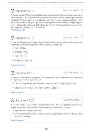Poziom trudności: BZadanie 4.1.17
W klasie trzeciej jest 35 uczniów. W każdy piątek, w dodatkowych zajęciach z matematyki bierze
udział 30 z nich, a w każdy wtorek 17 uczniów tej klasy bierze udział w dodatkowych zajęciach
z geografii. Wiadomo też, że 4 spośród uczniów tej klasy nie bierze udziału w żadnym z tych
dwóch dodatkowych rodzajów zajęć. Oblicz prawdopodobieństwo zdarzenia polegającego na
tym, że osoba wybrana losowo spośród uczniów tej klasy bierze udział zarówno w dodatko-
wych zajęciach z geografii, jak i z matematyki.
(Pokaż odpowiedź)
Poziom trudności: BZadanie 4.1.18
W pewnym doświadczeniu losowym dane jest zdarzenie A, natomiast A’ jest zdarzeniem prze-
ciwnym do A. Oblicz prawdopodobieństwo zdarzenia A, wiedząc, że
(Pokaż odpowiedź)
Poziom trudności: BZadanie 4.1.19
W pewnym doświadczeniu losowym A i B są zdarzeniami, A’ jest zdarzeniem przeciwnym do
A, B’ jest zdarzeniem przeciwnym do B.
(Pokaż odpowiedź)
Poziom trudności: BZadanie 4.1.20
W kopercie znajduje się 10 kartek, ponumerowanych od 1 do 10. Z tej koperty losujemy dwa
razy po jednej kartce ze zwracaniem. Oblicz prawdopodobieństwo otrzymania:
(Pokaż odpowiedź)
P(A) = 4 ? P(A')a)
2 ? P(A') = 7 ? P(A)b)
P(A) = P(A') +
3
17
c)
3 ? P(A) + 7 ? P(A') = 5
2
5
d)
Oblicz P(A ? B), wiedząc, że zdarzenia A i B są rozłączne oraz P(A') =
3
4
, P(B') = 0,61.a)
Oblicz P(A ∩ B), wiedząc, że P(A ? B) =
2
3
, P(A') =
1
2
, P(B') =
3
4
.b)
dwóch kartek o różnych numerach,a)
takich dwóch kartek, że iloraz numeru na pierwszej kartce przez numer na drugiej kartce
jest liczbą całkowitą.
b)
Klasyczna definicja prawdopodobieństwa. Własności prawdopodobieństwa. Obliczanie prawdopodobieństw zdarzeń losowych
249
 