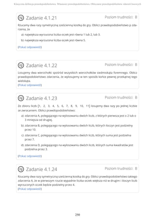 Poziom trudności: BZadanie 4.1.21
Rzucamy dwa razy symetryczną sześcienną kostką do gry. Oblicz prawdopodobieństwo p zda-
rzenia, że
(Pokaż odpowiedź)
Poziom trudności: BZadanie 4.1.22
Losujemy dwa wierzchołki spośród wszystkich wierzchołków siedmiokąta foremnego. Oblicz
prawdopodobieństwo zdarzenia, że wylosujemy w ten sposób końce pewnej przekątnej tego
wielokąta.
(Pokaż odpowiedź)
Poziom trudności: BZadanie 4.1.23
Ze zbioru liczb {1, 2, 3, 4, 5, 6, 7, 8, 9, 10, 11} losujemy dwa razy po jednej liczbie
ze zwracaniem. Oblicz prawdopodobieństwo:
(Pokaż odpowiedź)
Poziom trudności: BZadanie 4.1.24
Rzucamy dwa razy symetryczną sześcienną kostką do gry. Oblicz prawdopodobieństwo takiego
zdarzenia A, że w pierwszym rzucie wypadnie liczba oczek większa niż w drugim i iloczyn liczb
wyrzuconych oczek będzie podzielny przez 4.
(Pokaż odpowiedź)
największa wyrzucona liczba oczek jest równa 1 lub 2, lub 3.a)
największa wyrzucona liczba oczek jest równa 5.b)
zdarzenia A, polegającego na wylosowaniu dwóch liczb, z których pierwsza jest o 2 lub o
3 mniejsza od drugiej.
a)
zdarzenia B, polegającego na wylosowaniu dwóch liczb, których iloczyn jest podzielny
przez 10.
b)
zdarzenia C, polegającego na wylosowaniu dwóch liczb, których suma jest podzielna
przez 7.
c)
zdarzenia D, polegającego na wylosowaniu dwóch liczb, których suma kwadratów jest
podzielna przez 3.
d)
Klasyczna definicja prawdopodobieństwa. Własności prawdopodobieństwa. Obliczanie prawdopodobieństw zdarzeń losowych
250
 