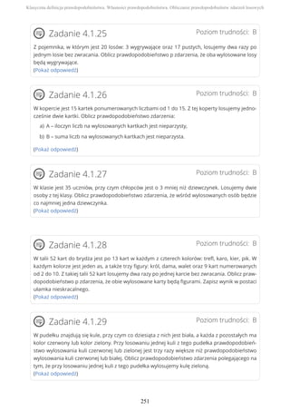 Poziom trudności: BZadanie 4.1.25
Z pojemnika, w którym jest 20 losów: 3 wygrywające oraz 17 pustych, losujemy dwa razy po
jednym losie bez zwracania. Oblicz prawdopodobieństwo p zdarzenia, że oba wylosowane losy
będą wygrywające.
(Pokaż odpowiedź)
Poziom trudności: BZadanie 4.1.26
W kopercie jest 15 kartek ponumerowanych liczbami od 1 do 15. Z tej koperty losujemy jedno-
cześnie dwie kartki. Oblicz prawdopodobieństwo zdarzenia:
(Pokaż odpowiedź)
Poziom trudności: BZadanie 4.1.27
W klasie jest 35 uczniów, przy czym chłopców jest o 3 mniej niż dziewczynek. Losujemy dwie
osoby z tej klasy. Oblicz prawdopodobieństwo zdarzenia, że wśród wylosowanych osób będzie
co najmniej jedna dziewczynka.
(Pokaż odpowiedź)
Poziom trudności: BZadanie 4.1.28
W talii 52 kart do brydża jest po 13 kart w każdym z czterech kolorów: trefl, karo, kier, pik. W
każdym kolorze jest jeden as, a także trzy figury: król, dama, walet oraz 9 kart numerowanych
od 2 do 10. Z takiej talii 52 kart losujemy dwa razy po jednej karcie bez zwracania. Oblicz praw-
dopodobieństwo p zdarzenia, że obie wylosowane karty będą figurami. Zapisz wynik w postaci
ułamka nieskracalnego.
(Pokaż odpowiedź)
Poziom trudności: BZadanie 4.1.29
W pudełku znajdują się kule, przy czym co dziesiąta z nich jest biała, a każda z pozostałych ma
kolor czerwony lub kolor zielony. Przy losowaniu jednej kuli z tego pudełka prawdopodobień-
stwo wylosowania kuli czerwonej lub zielonej jest trzy razy większe niż prawdopodobieństwo
wylosowania kuli czerwonej lub białej. Oblicz prawdopodobieństwo zdarzenia polegającego na
tym, że przy losowaniu jednej kuli z tego pudełka wylosujemy kulę zieloną.
(Pokaż odpowiedź)
A – iloczyn liczb na wylosowanych kartkach jest nieparzysty,a)
B – suma liczb na wylosowanych kartkach jest nieparzysta.b)
Klasyczna definicja prawdopodobieństwa. Własności prawdopodobieństwa. Obliczanie prawdopodobieństw zdarzeń losowych
251
 