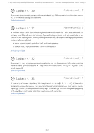 Poziom trudności: BZadanie 4.1.30
Rzucamy trzy razy symetryczną sześcienną kostką do gry. Oblicz prawdopodobieństwo zdarze-
nia A – dokładnie raz wypadnie szóstka.
(Pokaż odpowiedź)
Poziom trudności: BZadanie 4.1.31
W kopercie jest 5 kartek ponumerowanych liczbami naturalnymi od 1 do 5. Losujemy z tej ko-
perty po kolei 5 kartek, a wyniki kolejnych losowań notujemy jeden za drugim, zapisując w ten
sposób liczbę pięciocyfrową. Oblicz prawdopodobieństwo, że w wyniku takiego postępowania
zapiszemy liczbę, w której:
(Pokaż odpowiedź)
Poziom trudności: BZadanie 4.1.32
Rzucamy trzy razy symetryczną sześcienną kostką do gry. Rozstrzygnij, które zdarzenie jest
wtedy bardziej prawdopodobne: A – wypadła suma oczek równa 11 czy B – wypadła suma
oczek równa 12.
(Pokaż odpowiedź)
Poziom trudności: CZadanie 4.1.33
W pewnej grze losowej zakreślamy 6 liczb wybranych ze zbioru {1, 2, 3, ..., 49}. Wybrane licz-
by są następnie porównywane z sześcioma wylosowanymi z tego samego zbioru przez maszy-
nę losującą. Oblicz prawdopodobieństwo p tego, że zakreślając 6 liczb trafisz główną wygraną,
czyli prawidłowo wytypujesz wszystkie 6 wylosowanych numerów.
(Pokaż odpowiedź)
suma każdych dwóch sąsiednich cyfr będzie nieparzysta,a)
cyfry 1 oraz 2 będą zapisane na sąsiednich miejscach.b)
Klasyczna definicja prawdopodobieństwa. Własności prawdopodobieństwa. Obliczanie prawdopodobieństw zdarzeń losowych
252
 