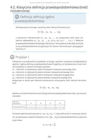 4.2. Klasyczna definicja prawdopodobieństwa (treść
rozszerzona)
Definicja: definicja ogólna
prawdopodobieństwa
W doświadczeniu losowym określimy zbiór zdarzeń elementarnych
Ω = {w1, w2, w3, ..., wn},
a zdarzeniom elementarnym w1, w2, w3, ..., wn przypiszemy takie liczby nie-
ujemne odpowiednio p1, p2, p3, ..., pn, że p1 + p2 + p3 + ... + pn = 1. Wówczas
prawdopodobieństwem dowolnego zdarzenia A ? Ω nazywamy liczbę P(A), która jest
sumą prawdopodobieństw przypisanych do zdarzeń elementarnych sprzyjających
zdarzeniu A.
Przykład 1.
Pokażemy, że w poprzednim przykładzie, w drugim sposobie rozwiązania postępowaliśmy
zgodnie z ogólną definicją prawdopodobieństwa.Przyjęliśmy, że doświadczenie może skoń-
czyć się jednym z czterech możliwych wyników:
w1 – zdarzenie, że wylosujemy zadanie kodowane rozwiązane pierwszego dnia,
w2 – zdarzenie, że wylosujemy zadanie testowe rozwiązane pierwszego dnia,
w3 – zdarzenie, że wylosujemy zadanie kodowane rozwiązane drugiego dnia,
w4 – zdarzenie, że wylosujemy zadanie testowe rozwiązane drugiego dnia.
Rozpatrując te wyniki jako zdarzenia elementarne, otrzymujemy zbiór zdarzeń elementar-
nych
Ω = {w1, w2, w3, w4}.
Każdemu ze zdarzeń elementarnych przypisaliśmy prawdopodobieństwo takie , jak w poniż-
szej tabeli:
Zdarzenie
elementarne w1 w2 w3 w4
prawdopodobieństwo p1 =
3
5
?
1
2
=
3
10
p2 =
3
5
?
1
2
=
3
10
p3 =
2
5
?
1
5
=
2
25
p4 =
2
5
?
4
5
=
8
25
Ponieważ spełniony jest warunek p1 + p2 + p3 + p4 = 1, więc jeżeli przez A oznaczymy zdarze-
nie, że wylosowano zadanie kodowane, to A = {w1, w3} i prawdopodobieństwo p zdarzenia
A jest równe
p = p1 + p3 =
19
50
.
Klasyczna definicja prawdopodobieństwa (treść rozszerzona)
253
 