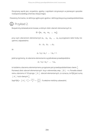 Otrzymany wynik jest, oczywiście, zgodny z wynikiem otrzymanym w pierwszym sposobie
rozwiązania (według schematu klasycznego).
Pokażemy formalnie, że definicja ogólna jest zgodna z definicją klasyczną prawdopodobieństwa.
Przykład 2.
Rozpatrzmy doświadczenie losowe, w którym zbiór zdarzeń elementarnych to
Ω = {w1, w2, w3, ..., wn},
przy czym zdarzeniom elementarnym w1, w2, w3, ..., wn są przypisane takie liczby nie-
ujemne, odpowiednio
p1, p2, p3, ..., pn,
że
p1 + p2 + p3 + ... + pn = 1.
Jeżeli przyjmiemy, że zdarzenia elementarne są jednakowo prawdopodobne
p1 = p2 = p3 = ... = pn,
to każdemu zdarzeniu elementarnemu przypisane jest prawdopodobieństwo równe
1
n
.
Ponieważ zbiór zdarzeń elementarnych liczy n elementów, więc | Ω | = n. Ponadto dowol-
nemu zdarzeniu A ? Ω sprzyja | A | zdarzeń elementarnych, co oznacza, że P(A) jest sumą
| A | liczb równych
1
n
.
Stąd P(A) = | A | ?
1
n
=
| A |
n
=
| A |
| Ω |
. To właśnie mieliśmy udowodnić.
Klasyczna definicja prawdopodobieństwa (treść rozszerzona)
254
 