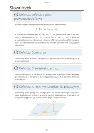 Słowniczek
Definicja: definicja ogólna
prawdopodobieństwa
W doświadczeniu losowym określimy zbiór zdarzeń elementarnych
Ω = {w1, w2, w3, ..., wn},
a zdarzeniom elementarnym w1, w2, w3, ..., wn przypiszemy takie liczby nie-
ujemne odpowiednio p1, p2, p3, ..., pn, że p1 + p2 + p3 + ... + pn = 1. Wówczas
prawdopodobieństwem dowolnego zdarzenia A ? Ω nazywamy liczbę P(A), która jest
sumą prawdopodobieństw przypisanych do zdarzeń elementarnych sprzyjających
zdarzeniu A.
Definicja: Dominanta
Dominantą (modą, wartością najczęstszą) nazywamy tę wartość, która występuje w
próbie najczęściej.
Definicja: Graniastosłup prosty
Graniastosłup prosty to taki wielościan, którego dwie przystające ściany (podstawy
graniastosłupa) są położone w równoległych płaszczyznach, a pozostałe ściany są
prostokątami.
Definicja: kąt nachylenia prostej do płaszczyzny
Rozpatrzmy płaszczyznę p oraz prostą k, która nie jest ani równoległa, ani prosto-
padła do płaszczyzny p. Kątem nachylenia prostej k do płaszczyzny p nazywamy kąt
ostry między tą prostą i jej rzutem prostokątnym l na płaszczyznę p.
Słowniczek
255
 