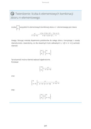 Twierdzenie: liczba k-elementowych kombinacji
zbioru n-elementowego
Liczba
(
n
k )wszystkich k-elementowych kombinacji zbioru n − elementowego jest równa
n!
k! ? (n − k)!
=
n ? (n − 1) ? (n − 2) ? ... ? (n − k + 1)
k ? (k − 1) ? (k − 2) ? ... ? 1
.
Uwaga. Stosując metodę dopełniania podzbiorów do całego zbioru i korzystając z zasady
równoliczności, stwierdzimy, że dla dowolnych liczb całkowitych n, k (0 ≤ k ≤ n) zachodzi
równość
(
n
k )=
(
n
n − k )
Tę tożsamość można również wykazać algebraicznie.
Ponieważ
(
n
k )=
n!
k! ? (n − k)!
oraz
(
n
n − k )=
n!
(n − k)! ? (n − (n − k))!
=
n!
(n − k)! ? k!
więc
(
n
k )=
(
n
n − k ).
Słowniczek
257
 