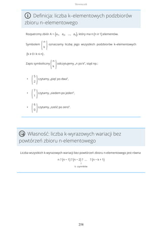 Definicja: liczba k–elementowych podzbiorów
zbioru n–elementowego
Rozpatrzmy zbiór A = {a1, a2, ..., an}, który ma n (n ≥ 1) elementów.
Symbolem
(
n
k )oznaczamy liczbę jego wszystkich podzbiorów k–elementowych
(k ≥ 0 i k ≤ n) .
Zapis symboliczny
(
n
k )odczytujemy „n po k”, stąd np.:
•
(
5
2 )czytamy „pięć po dwa”,
•
(
7
1 )czytamy „siedem po jeden”,
•
(
6
0 )czytamy „sześć po zero”.
Własność: liczba k-wyrazowych wariacji bez
powtórzeń zbioru n-elementowego
Liczba wszystkich k-wyrazowych wariacji bez powtórzeń zbioru n-elementowego jest równa
n ? (n − 1) ? (n − 2) ? … ? (n − k + 1)
?
k czynników
Słowniczek
258
 