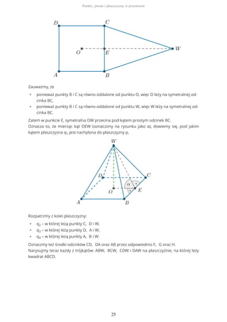 Zauważmy, że
• ponieważ punkty B i C są równo oddalone od punktu O, więc O leży na symetralnej od-
cinka BC,
• ponieważ punkty B i C są równo oddalone od punktu W, więc W leży na symetralnej od-
cinka BC.
Zatem w punkcie E, symetralna OW przecina pod kątem prostym odcinek BC.
Oznacza to, że mierząc kąt OEW (oznaczony na rysunku jako α), dowiemy się, pod jakim
kątem płaszczyzna q1 jest nachylona do płaszczyzny p.
Rozpatrzmy z kolei płaszczyzny:
• q2 – w której leżą punkty C, D i W,
• q3 – w której leżą punkty D, A i W,
• q4 – w której leżą punkty A, B i W.
Oznaczmy też środki odcinków CD, DA oraz AB przez odpowiednio F, G oraz H.
Narysujmy teraz każdy z trójkątów: ABW, BCW, CDW i DAW na płaszczyźnie, na której leży
kwadrat ABCD.
Punkty, proste i płaszczyzny w przestrzeni
25
 