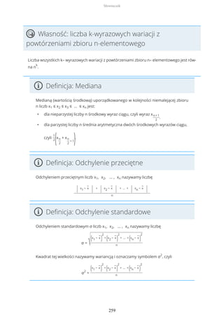 Własność: liczba k-wyrazowych wariacji z
powtórzeniami zbioru n-elementowego
Liczba wszystkich k– wyrazowych wariacji z powtórzeniami zbioru n– elementowego jest rów-
na n
k
.
Definicja: Mediana
Medianą (wartością środkową) uporządkowanego w kolejności niemalejącej zbioru
n liczb x1 ≤ x2 ≤ x3 ≤ … ≤ xn jest:
• dla nieparzystej liczby n środkowy wyraz ciągu, czyli wyraz xn+1
2
,
• dla parzystej liczby n średnia arytmetyczna dwóch środkowych wyrazów ciągu,
czyli
1
2
(xn
2
+ xn
2
+ 1).
Definicja: Odchylenie przeciętne
Odchyleniem przeciętnym liczb x1, x2, … , xn nazywamy liczbę
| x1 −
−
x
| +
| x2 −
−
x
| + … +
| xn −
−
x
|
n
Definicja: Odchylenie standardowe
Odchyleniem standardowym σ liczb x1, x2, … , xn nazywamy liczbę
σ = √(x1 −
−
x
)
2
+
(x2 −
−
x
)
2
+ … +
(xn −
−
x
)
2
n
Kwadrat tej wielkości nazywamy wariancją i oznaczamy symbolem σ2
, czyli
σ2
=
(x1 −
−
x
)
2
+
(x2 −
−
x
)
2
+ … +
(xn −
−
x
)
2
n
Słowniczek
259
 