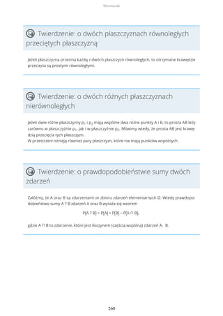 Twierdzenie: o dwóch płaszczyznach równoległych
przeciętych płaszczyzną
Jeżeli płaszczyzna przecina każdą z dwóch płaszczyzn równoległych, to otrzymane krawędzie
przecięcia są prostymi równoległymi.
Twierdzenie: o dwóch różnych płaszczyznach
nierównoległych
Jeżeli dwie różne płaszczyzny p1 i p2 mają wspólne dwa różne punkty A i B, to prosta AB leży
zarówno w płaszczyźnie p1, jak i w płaszczyźnie p2. Mówimy wtedy, że prosta AB jest krawę-
dzią przecięcia tych płaszczyzn.
W przestrzeni istnieją również pary płaszczyzn, które nie mają punktów wspólnych.
Twierdzenie: o prawdopodobieństwie sumy dwóch
zdarzeń
Załóżmy, że A oraz B są zdarzeniami ze zbioru zdarzeń elementarnych Ω. Wtedy prawdopo-
dobieństwo sumy A ? B zdarzeń A oraz B wyraża się wzorem
P(A ? B) = P(A) + P(B) − P(A ∩ B),
gdzie A ∩ B to zdarzenie, które jest iloczynem (częścią wspólną) zdarzeń A, B.
Słowniczek
260
 