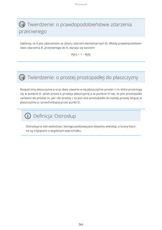Twierdzenie: o prawdopodobieństwie zdarzenia
przeciwnego
Załóżmy, że A jest zdarzeniem ze zbioru zdarzeń elementarnych Ω. Wtedy prawdopodobień-
stwo zdarzenia A’, przeciwnego do A, wyraża się wzorem
P(A') = 1 − P(A).
Twierdzenie: o prostej prostopadłej do płaszczyzny
Rozpatrzmy płaszczyznę p oraz dwie zawarte w tej płaszczyźnie proste l i m, które przecinają
się w punkcie O. Jeżeli prosta k przebija płaszczyznę p w punkcie O tak, że jest prostopadła
zarówno do prostej m, jak i do prostej l, to jest ona prostopadła do każdej prostej leżącej w
płaszczyźnie p i przechodzącej przez punkt O.
Definicja: Ostrosłup
Ostrosłup to taki wielościan, którego podstawą jest dowolny wielokąt, a ściany bocz-
ne są trójkątami o wspólnym wierzchołku.
Słowniczek
261
 