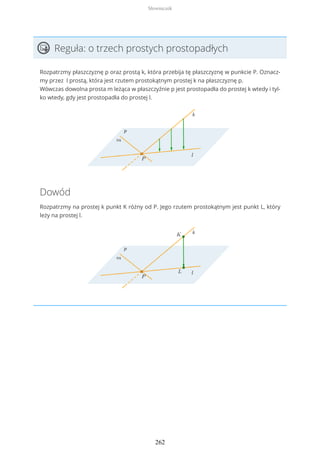 Reguła: o trzech prostych prostopadłych
Rozpatrzmy płaszczyznę p oraz prostą k, która przebija tę płaszczyznę w punkcie P. Oznacz-
my przez l prostą, która jest rzutem prostokątnym prostej k na płaszczyznę p.
Wówczas dowolna prosta m leżąca w płaszczyźnie p jest prostopadła do prostej k wtedy i tyl-
ko wtedy, gdy jest prostopadła do prostej l.
Dowód
Rozpatrzmy na prostej k punkt K różny od P. Jego rzutem prostokątnym jest punkt L, który
leży na prostej l.
Słowniczek
262
 