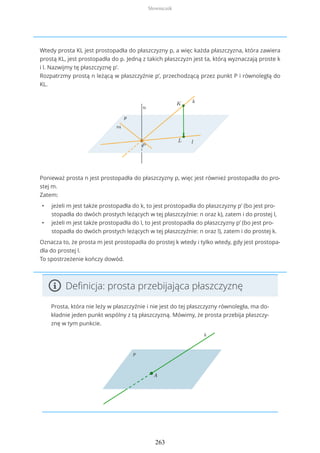 Wtedy prosta KL jest prostopadła do płaszczyzny p, a więc każda płaszczyzna, która zawiera
prostą KL, jest prostopadła do p. Jedną z takich płaszczyzn jest ta, którą wyznaczają proste k
i l. Nazwijmy tę płaszczyznę p’.
Rozpatrzmy prostą n leżącą w płaszczyźnie p’, przechodzącą przez punkt P i równoległą do
KL.
Ponieważ prosta n jest prostopadła do płaszczyzny p, więc jest również prostopadła do pro-
stej m.
Zatem:
• jeżeli m jest także prostopadła do k, to jest prostopadła do płaszczyzny p’ (bo jest pro-
stopadła do dwóch prostych leżących w tej płaszczyźnie: n oraz k), zatem i do prostej l,
• jeżeli m jest także prostopadła do l, to jest prostopadła do płaszczyzny p’ (bo jest pro-
stopadła do dwóch prostych leżących w tej płaszczyźnie: n oraz l), zatem i do prostej k.
Oznacza to, że prosta m jest prostopadła do prostej k wtedy i tylko wtedy, gdy jest prostopa-
dła do prostej l.
To spostrzeżenie kończy dowód.
Definicja: prosta przebijająca płaszczyznę
Prosta, która nie leży w płaszczyźnie i nie jest do tej płaszczyzny równoległa, ma do-
kładnie jeden punkt wspólny z tą płaszczyzną. Mówimy, że prosta przebija płaszczy-
znę w tym punkcie.
Słowniczek
263
 