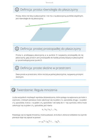 Definicja: prosta równoległa do płaszczyzny
Prosta, która nie leży w płaszczyźnie i nie ma z tą płaszczyzną punktów wspólnych,
jest równoległa do tej płaszczyzny.
Definicja: prostej prostopadłej do płaszczyzny
Prostą k, przebijającą płaszczyznę p w punkcie O nazywamy prostopadłą do tej
płaszczyzny, gdy prosta k jest prostopadła do każdej prostej leżącej w płaszczyźnie
p i przechodzącej przez punkt O.
Definicja: proste skośne w przestrzeni
Dwie proste w przestrzeni, które nie leżą w jednej płaszczyźnie, nazywamy prostymi
skośnymi.
Twierdzenie: Reguła mnożenia
Liczba wszystkich możliwych wyników doświadczenia, które polega na wykonaniu po kolei n
czynności, z których pierwsza może zakończyć się na jeden z k1 sposobów, druga – na jeden
z k2 sposobów, trzecia – na jeden z k3 sposobów i tak dalej do n − tej czynności, która może
zakończyć się na jeden z kn sposobów, jest równa
k1 ? k2 ? k3 ? ... ? kn
Powołując się na regułę mnożenia, można pokazać, że liczba n, która w rozkładzie na czynniki
pierwsze daje się zapisać w postaci
n = p1
α
1 ? p2
α
2 ? ... ? pk
α
k,
Słowniczek
264
 