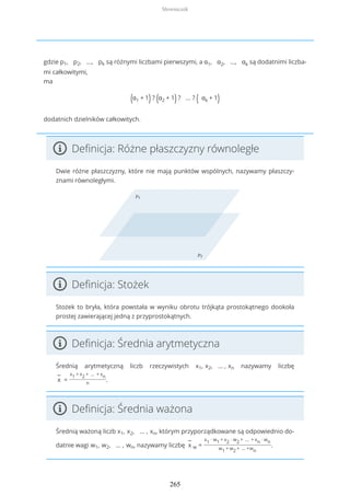 gdzie p1, p2, ..., pk są różnymi liczbami pierwszymi, a α1, α2, ..., αk są dodatnimi liczba-
mi całkowitymi,
ma
(α1 + 1) ? (α2 + 1) ? ... ? ( αk + 1)
dodatnich dzielników całkowitych.
Definicja: Różne płaszczyzny równoległe
Dwie różne płaszczyzny, które nie mają punktów wspólnych, nazywamy płaszczy-
znami równoległymi.
Definicja: Stożek
Stożek to bryła, która powstała w wyniku obrotu trójkąta prostokątnego dookoła
prostej zawierającej jedną z przyprostokątnych.
Definicja: Średnia arytmetyczna
Średnią arytmetyczną liczb rzeczywistych x1, x2, … , xn nazywamy liczbę
−
x =
x1 + x2 + … + xn
n
.
Definicja: Średnia ważona
Średnią ważoną liczb x1, x2, … , xn, którym przyporządkowane są odpowiednio do-
datnie wagi w1, w2, … , wn, nazywamy liczbę
−
x w =
x1 ∙ w1 + x2 ∙ w2 + … + xn ∙ wn
w1 + w2 + … +wn
.
Słowniczek
265
 