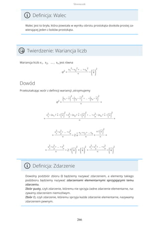 Definicja: Walec
Walec jest to bryła, która powstała w wyniku obrotu prostokąta dookoła prostej za-
wierającej jeden z boków prostokąta.
Twierdzenie: Wariancja liczb
Wariancja liczb x1, x2, … , xn jest równa
σ2
=
x1
2
+ x2
2
+ … + xn
2
n
−
(
−
x
)
2
Dowód
Przekształcając wzór z definicji wariancji ,otrzymujemy
σ2
=
(x1 −
−
x
)
2
+
(x2 −
−
x
)
2
+ … +
(xn −
−
x
)
2
n
=
=
x
1
2
− 2x1 ?
−
x +
(
−
x
)
2
+ x
2
2
− 2x2 ?
−
x +
(
−
x
)
2
+ … + x
n
2
− 2xn ?
−
x +
(
−
x
)
2
n
=
=
x
1
2
+ x
2
2
+ … + x
n
2
n
− 2
−
x
x1 + x2 + … xn
n
+
n ?
(
−
x
)
2
n
=
=
x
1
2
+ x
2
2
+ … + x
n
2
n
− 2 ?
(
−
x
)
2
+
(
−
x
)
2
=
x
1
2
+ x
2
2
+ … + x
n
2
n
−
(
−
x
)
2
Definicja: Zdarzenie
Dowolny podzbiór zbioru Ω będziemy nazywać zdarzeniem, a elementy takiego
podzbioru będziemy nazywać zdarzeniami elementarnymi sprzyjającymi temu
zdarzeniu.
Zbiór pusty, czyli zdarzenie, któremu nie sprzyja żadne zdarzenie elementarne, na-
zywamy zdarzeniem niemożliwym.
Zbiór Ω, czyli zdarzenie, któremu sprzyja każde zdarzenie elementarne, nazywamy
zdarzeniem pewnym.
Słowniczek
266
 