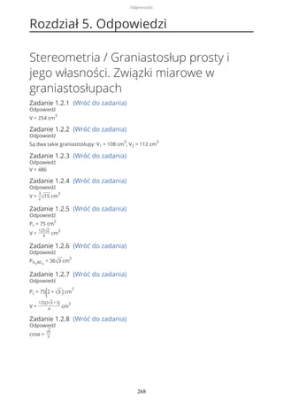 Rozdział 5. Odpowiedzi
Stereometria / Graniastosłup prosty i
jego własności. Związki miarowe w
graniastosłupach
Zadanie 1.2.1 (Wróć do zadania)
Odpowiedź
V = 254 cm
3
Zadanie 1.2.2 (Wróć do zadania)
Odpowiedź
Są dwa takie graniastosłupy: V1 = 108 cm
3
, V2 = 112 cm
3
Zadanie 1.2.3 (Wróć do zadania)
Odpowiedź
V = 486
Zadanie 1.2.4 (Wróć do zadania)
Odpowiedź
V =
3
2√15 cm
3
Zadanie 1.2.5 (Wróć do zadania)
Odpowiedź
Pc = 75 cm
2
V =
125√2
4
cm
3
Zadanie 1.2.6 (Wróć do zadania)
Odpowiedź
PA1BC1
= 36√3 cm
2
Zadanie 1.2.7 (Wróć do zadania)
Odpowiedź
Pc = 75(2 + √3 ) cm
2
V =
125(3√3 + 5)
4
cm
3
Zadanie 1.2.8 (Wróć do zadania)
Odpowiedź
cosα = √6
3
Odpowiedzi
268
 
