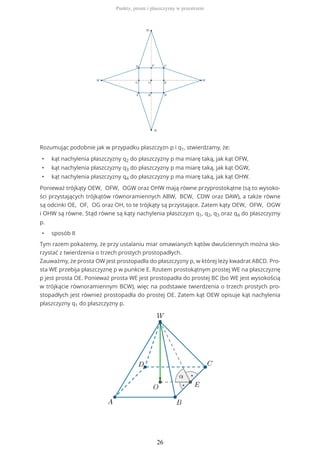 Rozumując podobnie jak w przypadku płaszczyzn p i q1, stwierdzamy, że:
• kąt nachylenia płaszczyzny q2 do płaszczyzny p ma miarę taką, jak kąt OFW,
• kąt nachylenia płaszczyzny q3 do płaszczyzny p ma miarę taką, jak kąt OGW,
• kąt nachylenia płaszczyzny q4 do płaszczyzny p ma miarę taką, jak kąt OHW.
Ponieważ trójkąty OEW, OFW, OGW oraz OHW mają równe przyprostokątne (są to wysoko-
ści przystających trójkątów równoramiennych ABW, BCW, CDW oraz DAW), a także równe
są odcinki OE, OF, OG oraz OH, to te trójkąty są przystające. Zatem kąty OEW, OFW, OGW
i OHW są równe. Stąd równe są kąty nachylenia płaszczyzn q1, q2, q3 oraz q4 do płaszczyzny
p.
• sposób II
Tym razem pokażemy, że przy ustalaniu miar omawianych kątów dwuściennych można sko-
rzystać z twierdzenia o trzech prostych prostopadłych.
Zauważmy, że prosta OW jest prostopadła do płaszczyzny p, w której leży kwadrat ABCD. Pro-
sta WE przebija płaszczyznę p w punkcie E. Rzutem prostokątnym prostej WE na płaszczyznę
p jest prosta OE. Ponieważ prosta WE jest prostopadła do prostej BC (bo WE jest wysokością
w trójkącie równoramiennym BCW), więc na podstawie twierdzenia o trzech prostych pro-
stopadłych jest również prostopadła do prostej OE. Zatem kąt OEW opisuje kąt nachylenia
płaszczyzny q1 do płaszczyzny p.
Punkty, proste i płaszczyzny w przestrzeni
26
 