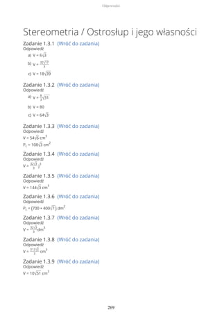 Stereometria / Ostrosłup i jego własności
Zadanie 1.3.1 (Wróć do zadania)
Odpowiedź
Zadanie 1.3.2 (Wróć do zadania)
Odpowiedź
Zadanie 1.3.3 (Wróć do zadania)
Odpowiedź
V = 54√6 cm
3
Pc = 108√3 cm
2
Zadanie 1.3.4 (Wróć do zadania)
Odpowiedź
V =
32√3
3
j
3
Zadanie 1.3.5 (Wróć do zadania)
Odpowiedź
V = 144√3 cm
3
Zadanie 1.3.6 (Wróć do zadania)
Odpowiedź
Pc = (700 + 400√7 ) dm
2
Zadanie 1.3.7 (Wróć do zadania)
Odpowiedź
V =
32√3
3
dm
3
Zadanie 1.3.8 (Wróć do zadania)
Odpowiedź
V =
512√2
3
cm
3
Zadanie 1.3.9 (Wróć do zadania)
Odpowiedź
V = 10√51 cm
3
V = 6√3a)
V =
32√17
3
b)
V = 18√39c)
V =
8
3√31a)
V = 80b)
V = 64√3c)
Odpowiedzi
269
 