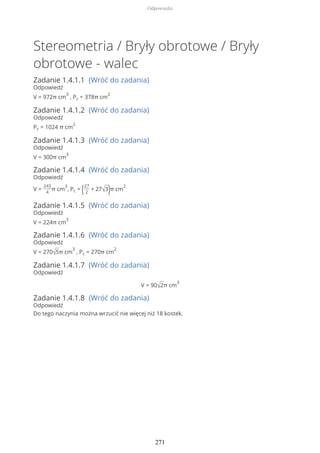 Stereometria / Bryły obrotowe / Bryły
obrotowe - walec
Zadanie 1.4.1.1 (Wróć do zadania)
Odpowiedź
V = 972π cm
3
, Pc = 378π cm
2
Zadanie 1.4.1.2 (Wróć do zadania)
Odpowiedź
Pc = 1024 π cm
2
Zadanie 1.4.1.3 (Wróć do zadania)
Odpowiedź
V = 300π cm
3
Zadanie 1.4.1.4 (Wróć do zadania)
Odpowiedź
V =
243
4
π cm
3
, Pc = (27
2
+ 27√3)π cm
2
Zadanie 1.4.1.5 (Wróć do zadania)
Odpowiedź
V = 224π cm
3
Zadanie 1.4.1.6 (Wróć do zadania)
Odpowiedź
V = 270√5π cm
3
, Pc = 270π cm
2
Zadanie 1.4.1.7 (Wróć do zadania)
Odpowiedź
V = 90√2π cm
3
Zadanie 1.4.1.8 (Wróć do zadania)
Odpowiedź
Do tego naczynia można wrzucić nie więcej niż 18 kostek.
Odpowiedzi
271
 