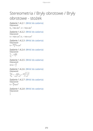 Stereometria / Bryły obrotowe / Bryły
obrotowe - stożek
Zadanie 1.4.2.1 (Wróć do zadania)
Odpowiedź
Pb = 96π dm
2
, V = 192π dm
3
Zadanie 1.4.2.2 (Wróć do zadania)
Odpowiedź
V = 192π cm
3
, Pc = 144 π cm
2
Zadanie 1.4.2.3 (Wróć do zadania)
Odpowiedź
V =
343√3
3
π cm
3
Zadanie 1.4.2.4 (Wróć do zadania)
Odpowiedź
V1
V2
=
5√385
7
Zadanie 1.4.2.5 (Wróć do zadania)
Odpowiedź
sin α = √3
2
Zadanie 1.4.2.6 (Wróć do zadania)
Odpowiedź
Pbw
Pbs
=
2πrH
πr√r
2
+ H
2
=
2H√r
2
+ H
2
r
2
+ H
2
Zadanie 1.4.2.7 (Wróć do zadania)
Odpowiedź
V =
48
5
πcm
3
Zadanie 1.4.2.8 (Wróć do zadania)
Odpowiedź
1
7
Odpowiedzi
272
 