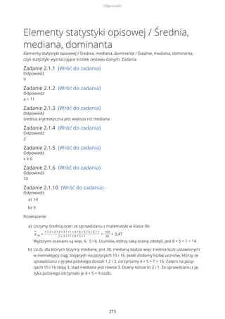 Elementy statystyki opisowej / Średnia,
mediana, dominanta
Elementy statystyki opisowej / Średnia, mediana, dominanta / Średnie, mediana, dominanta,
czyli statystyki wyznaczające środek zestawu danych. Zadania
Zadanie 2.1.1 (Wróć do zadania)
Odpowiedź
9
Zadanie 2.1.2 (Wróć do zadania)
Odpowiedź
a = 11
Zadanie 2.1.3 (Wróć do zadania)
Odpowiedź
średnia arytmetyczna jest większa niż mediana
Zadanie 2.1.4 (Wróć do zadania)
Odpowiedź
2
Zadanie 2.1.5 (Wróć do zadania)
Odpowiedź
x ≤ 6
Zadanie 2.1.6 (Wróć do zadania)
Odpowiedź
10
Zadanie 2.1.10 (Wróć do zadania)
Odpowiedź
Rozwiązanie
14a)
9b)
Liczymy średnią ocen ze sprawdzianu z matematyki w klasie IIIc
−
x w =
1 ? 2 + 2 ? 3 + 3 ? 11 + 4 ? 8 + 5 ? 5 + 6 ? 1
2 + 3 + 11 + 8 + 5 + 1
=
104
30
= 3,47
Wyższymi ocenami są więc 4, 5 i 6. Uczniów, którzy taką ocenę zdobyli, jest 8 + 5 + 1 = 14.
a)
Liczb, dla których liczymy medianę, jest 30, medianą będzie więc średnia liczb ustawionych
w niemalejący ciąg, stojących na pozycjach 15 i 16. Jeżeli dodamy liczbę uczniów, którzy ze
sprawdzianu z języka polskiego dostali 1,2 i 3, otrzymamy 4 + 5 + 7 = 16. Zatem na pozy-
cjach 15 i 16 stoją 3, stąd mediana jest równa 3. Oceny niższe to 2 i 1. Ze sprawdzianu z ję-
zyka polskiego otrzymało je 4 + 5 = 9 osób.
b)
Odpowiedzi
273
 