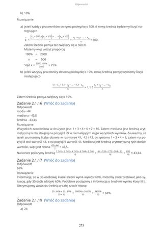Rozwiązanie
1,1 ∙ x1 + 1,1 ∙ x2 + … + 1,1 ∙ xn
n
= 1,1 ?
x1 + x2 + … + xn
n
Zatem średnia pensja zwiększy się o 10%.
Zadanie 2.1.16 (Wróć do zadania)
Odpowiedź
moda - 44
mediana - 43,5
średnia - 43,44
Rozwiązanie
Wszystkich zawodników w drużynie jest: 1 + 3 + 4 + 6 + 2 = 16. Zatem mediana jest średnią aryt-
metyczną liczby stojącej na pozycji 8 i 9 w niemalejącym ciągu wszystkich wyników. Zauważmy, że
jeżeli zsumujemy liczbę obuwia w rozmiarze 41, 42 i 43, otrzymamy 1 + 3 + 4 = 8, zatem na po-
zycji 8 stoi wartość 43, a na pozycji 9 wartość 44. Mediana jest średnią arytmetyczną tych dwóch
wartości, więc jest równa
43 + 44
2
= 43,5.
Na koniec policzymy średnią
1 ? 41 + 3 ? 42 + 4 ? 43 + 6 ? 44 + 2 ? 46
16
=
41 + 126 + 172 + 264 + 92
16
=
695
16
≈ 43,44.
Zadanie 2.1.17 (Wróć do zadania)
Odpowiedź
68%
Rozwiązanie
Informację, że w 30-osobowej klasie średni wynik wyniósł 60%, możemy zinterpretować jako sy-
tuację, gdy 30 osób zdobyło 60%. Podobnie postąpimy z informacją o średnim wyniku klasy III b.
Otrzymujemy wówczas średnią w całej szkole równą:
30 ∙ 60% + 20 ∙ 80%
20 + 30
=
1800% + 1600%
50
=
3400%
50
= 68%.
Zadanie 2.1.19 (Wróć do zadania)
Odpowiedź
10%b)
jeżeli każdy z pracowników otrzyma podwyżkę o 500 zł, nową średnią będziemy liczyć na-
stępująco
−
x =
(x1 + 500)+ (x2 + 500)+ … + (xn + 500)
n
=
x1 + x2 + … + xn
n
+ 500.
Zatem średnia pensja też zwiększy się o 500 zł.
Możemy więc ułożyć proporcję
100%
x
−
−
2000
500
Stąd x =
500 ? 100%
2000
= 25%.
a)
Jeżeli wszyscy pracownicy dostaną podwyżkę o 10%, nową średnią pensję będziemy liczyć
następująco
b)
24a)
Odpowiedzi
275
 