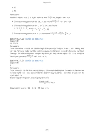 Rozwiązanie
Ponieważ średnia liczb a, b, c jest równa 8, więc
a + b + c
3
= 8, skąd a + b + c = 24.
Zadanie 2.1.20 (Wróć do zadania)
Odpowiedź
20, 50 i 50
Rozwiązanie
Oznaczmy wyniki uczniów, od najsłabszego do najlepszego, kolejno przez x, y i z. Mamy więc
x ≤ y ≤ z. Ponieważ liczba wyników jest nieparzysta, mediana jest równa środkowemu wynikowi.
Zatem y = 50. Maksymalnym do zdobycia wynikiem jest 50 punktów, stąd z = 50. Licząc następnie
średnią, otrzymujemy
x + 50 + 50
3
= 40, stąd x = 20.
Zadanie 2.1.21 (Wróć do zadania)
Odpowiedź
5
Rozwiązanie
Oznaczmy przez x liczbę ocen bardzo dobrych, które uzyskała Małgosia. Ponieważ na świadectwie
znalazło się 10 ocen i poza ocenami bardzo dobrymi były to jedna 3 i pozostałe 4, więc ocen do-
brych było 9 − x.
Zatem, licząc średnią ocen, otrzymujemy równanie:
5 ? x + 4 ? (9 − x) + 3
10
= 4,4.
Otrzymujemy więc 5x + 36 − 4x + 3 = 44, skąd x = 5.
10b)
7,5c)
Średnia arytmetyczna liczb 3a, 3b, 3c jest równa
3a + 3b + 3c
3
= a + b + c = 24.a)
Średnia arytmetyczna liczb a + 1, b + 2, c + 3 jest równa
(a + 1) + (b + 2) + (c + 3)
3
=
a + b + c + 6
3
=
24 + 6
3
=
30
3
= 10.
b)
Średnia arytmetyczna liczb a, b, c, 6 jest równa
a + b + c + 6
4
=
24 + 6
4
=
30
4
= 7,5.c)
Odpowiedzi
276
 