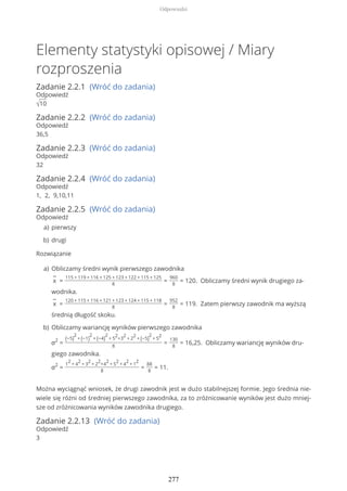 Elementy statystyki opisowej / Miary
rozproszenia
Zadanie 2.2.1 (Wróć do zadania)
Odpowiedź
√10
Zadanie 2.2.2 (Wróć do zadania)
Odpowiedź
36,5
Zadanie 2.2.3 (Wróć do zadania)
Odpowiedź
32
Zadanie 2.2.4 (Wróć do zadania)
Odpowiedź
1, 2, 9,10,11
Zadanie 2.2.5 (Wróć do zadania)
Odpowiedź
Rozwiązanie
Można wyciągnąć wniosek, że drugi zawodnik jest w dużo stabilnejszej formie. Jego średnia nie-
wiele się różni od średniej pierwszego zawodnika, za to zróżnicowanie wyników jest dużo mniej-
sze od zróżnicowania wyników zawodnika drugiego.
Zadanie 2.2.13 (Wróć do zadania)
Odpowiedź
3
pierwszya)
drugib)
Obliczamy średni wynik pierwszego zawodnika
−
x =
115 + 119 + 116 + 125 + 123 + 122 + 115 + 125
8
=
960
8
= 120. Obliczamy średni wynik drugiego za-
wodnika.
−
x =
120 + 115 + 116 + 121 + 123 + 124 + 115 + 118
8
=
952
8
= 119. Zatem pierwszy zawodnik ma wyższą
średnią długość skoku.
a)
Obliczamy wariancję wyników pierwszego zawodnika
σ2
=
(−5)
2
+ (−1)
2
+ (−4)
2
+ 5
2
+3
2
+ 2
2
+ (−5)
2
+ 5
2
8
=
130
8
= 16,25. Obliczamy wariancję wyników dru-
giego zawodnika.
σ2
=
1
2
+ 4
2
+ 3
2
+ 2
2
+4
2
+ 5
2
+ 4
2
+ 1
2
8
=
88
8
= 11.
b)
Odpowiedzi
277
 