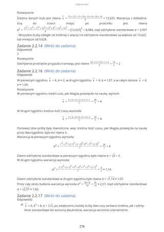 Rozwiązanie
Średnia danych liczb jest równa
−
x =
15 + 12 + 17 + 10 + 13 + 8 + 10 + 16
8
= 12,625. Wariancja z dokładno-
ścią do trzech miejsc po przecinku jest równa
σ2
=
15
2
+ 12
2
+ 17
2
+ 10
2
+13
2
+ 8
2
+ 10
2
+ 16
2
8
− (12,625)
2
= 8,984, stąd odchylenie standardowe σ = 2,997
. Wszystkie liczby odległe od średniej o więcej niż odchylenie standardowe są większe od 15,622
lub mniejsze od 9,628.
Zadanie 2.2.14 (Wróć do zadania)
Odpowiedź
2
Rozwiązanie
Odchylenie przeciętne przyjazdu tramwaju jest równe
3,5 + 2 + 1,5 + 1 + 2
5
=
10
5
= 2
Zadanie 2.2.16 (Wróć do zadania)
Odpowiedź
W pierwszym tygodniu
−
x = 4, σ ≈ 2, w drugim tygodniu
−
x = 4, σ ≈ 1,07, a w całym okresie
−
x = 4,
σ ≈ 1,60.
Rozwiązanie
W pierwszym tygodniu średni czas, jaki Magda poświęciła na naukę, wynosił:
−
x =
5 + 6 + 3 + 2 + 4 + 7 + 1
7
=
28
7
= 4.
W drugim tygodniu średnia ilość czasu wynosiła:
−
x =
3 + 3 + 4 + 4 + 5 + 6 + 3
7
=
28
7
= 4.
Ponieważ obie próby były równoliczne, więc średnia ilość czasu, jaki Magda poświęciła na naukę
przez dwa tygodnie, była też równa 4.
Wariancja w pierwszym tygodniu wynosiła:
σ2
=
1
2
+ 2
2
+ (−1)
2
+ ( − 2)
2
+0
2
+ 3
2
+ (−3)
2
7
=
28
7
= 4
Zatem odchylenie standardowe w pierwszym tygodniu było równe σ = √4 = 2.
W drugim tygodniu wariancja wynosiła:
σ2
=
(−1)
2
+ (−1)
2
+ 0
2
+ 0
2
+1
2
+ 2
2
+ (−1)
2
7
=
8
7
≈ 1,14.
Zatem odchylenie standardowe w drugim tygodniu było równe σ = √1,14 ≈ 1,07.
Przez cały okres badania wariancja wynosiła σ2
=
28 + 8
14
=
36
14
≈ 2,57, stąd odchylenie standardowe
σ = √2,57 ≈ 1,60.
Zadanie 2.2.17 (Wróć do zadania)
Odpowiedź
−
x = 6, 6
2
= 8, σ = 2√2, po zwiększeniu każdej liczby dwa razy zarówno średnia, jak i odchy-
lenie standardowe też wzrosną dwukrotnie, wariancja wzrośnie czterokrotnie.
a)
Odpowiedzi
278
 