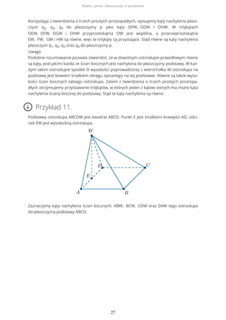 Korzystając z twierdzenia o trzech prostych prostopadłych, opisujemy kąty nachylenia płasz-
czyzn q2, q3, q4 do płaszczyzny p jako kąty OFW, OGW i OHW. W trójkątach
OEW, OFW, OGW i OHW przyprostokątna OW jest wspólna, a przeciwprostokątne
EW, FW, GW i HW są równe, więc te trójkąty są przystające. Stąd równe są kąty nachylenia
płaszczyzn q1, q2, q3 oraz q4 do płaszczyzny p.
Uwaga.
Podobne rozumowanie pozwala stwierdzić, że w dowolnym ostrosłupie prawidłowym równe
są kąty, pod jakimi każda ze ścian bocznych jest nachylona do płaszczyzny podstawy. W każ-
dym takim ostrosłupie spodek O wysokości poprowadzonej z wierzchołka W ostrosłupa na
podstawę jest bowiem środkiem okręgu opisanego na tej podstawie. Równe są także wyso-
kości ścian bocznych takiego ostrosłupa. Zatem z twierdzenia o trzech prostych prostopa-
dłych otrzymujemy przystawanie trójkątów, w których jeden z kątow ostrych ma miarę kąta
nachylenia ściany bocznej do podstawy. Stąd te kąty nachylenia są równe.
Przykład 11.
Podstawą ostrosłupa ABCDW jest kwadrat ABCD. Punkt E jest środkiem krawędzi AD, odci-
nek EW jest wysokością ostrosłupa.
Zaznaczymy kąty nachylenia ścian bocznych: ABW, BCW, CDW oraz DAW tego ostrosłupa
do płaszczyzny podstawy ABCD.
Punkty, proste i płaszczyzny w przestrzeni
27
 