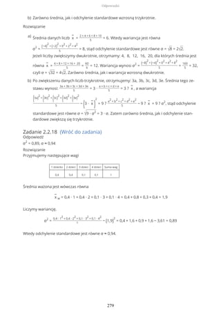 Rozwiązanie
Zadanie 2.2.18 (Wróć do zadania)
Odpowiedź
σ2
= 0,89, σ ≈ 0,94
Rozwiązanie
Przyjmujemy następujące wagi
1 dziecko 2 dzieci 3 dzieci 4 dzieci Suma wag
0,4 0,4 0,1 0,1 1
Średnia ważona jest wówczas równa
−
x w = 0,4 ∙ 1 + 0,4 ∙ 2 + 0,1 ∙ 3 + 0,1 ∙ 4 = 0,4 + 0,8 + 0,3 + 0,4 = 1,9
Liczymy wariancję.
σ2
=
0,4 ∙ 1
2
+ 0,4 ∙ 2
2
+ 0,1 ∙ 3
2
+ 0,1 ∙ 4
2
1
− (1,9)
2
= 0,4 + 1,6 + 0,9 + 1,6 − 3,61 = 0,89
Wtedy odchylenie standardowe jest równe σ ≈ 0,94.
Zarówno średnia, jak i odchylenie standardowe wzrosną trzykrotnie.b)
Średnia danych liczb
−
x =
2 + 4 + 6 + 8 + 10
5
= 6. Wtedy wariancja jest równa
σ2
=
(−4)
2
+ (−2)
2
+ 0
2
+ 2
2
+ 4
2
5
= 8, stąd odchylenie standardowe jest równe σ = √8 = 2√2.
Jeżeli liczby zwiększymy dwukrotnie, otrzymamy: 4, 8, 12, 16, 20, dla których średnia jest
równa
−
x =
4 + 8 + 12 + 16 + 20
5
=
60
6
= 12. Wariancja wynosi σ2
=
(−8)
2
+ (−4)
2
+ 0
2
+ 4
2
+ 8
2
5
=
160
5
= 32,
czyli σ = √32 = 4√2. Zarówno średnia, jak i wariancja wzrosną dwukrotnie.
a)
Po zwiększeniu danych liczb trzykrotnie, otrzymujemy: 3a, 3b, 3c, 3d, 3e. Średnia tego ze-
stawu wynosi:
3a + 3b + 3c + 3d + 3e
5
= 3 ∙
a + b + c + d + e
5
= 3 ?
−
x , a wariancja
(3a)
2
+
(3b)
2
+
(3c)
2
+
(3d)
2
+
(3e)
2
5
−
(3 ∙
−
x
)
2
= 9 ?
a
2
+ b
2
+ c
2
+ d
2
+ e
2
5
− 9 ?
−
x = 9 ? σ2
, stąd odchylenie
standardowe jest równe σ = √9 ∙ σ2
= 3 ∙ σ. Zatem zarówno średnia, jak i odchylenie stan-
dardowe zwiększą się trzykrotnie.
b)
Odpowiedzi
279
 