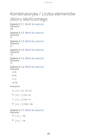 Kombinatoryka / Liczba elementów
zbioru skończonego
Zadanie 3.1.1 (Wróć do zadania)
Odpowiedź
299
Zadanie 3.1.2 (Wróć do zadania)
Odpowiedź
23
Zadanie 3.1.3 (Wróć do zadania)
Odpowiedź
23
Zadanie 3.1.4 (Wróć do zadania)
Odpowiedź
127
Zadanie 3.1.5 (Wróć do zadania)
Odpowiedź
18
Zadanie 3.1.6 (Wróć do zadania)
Odpowiedź
Rozwiązanie
Zadanie 3.1.7 (Wróć do zadania)
Odpowiedź
36a)
45b)
15c)
180d)
| A | = 62 − 26 = 36a)
| B | =
1
2
? 90 = 45b)
| C | =
1
6
? 90 = 15c)
| D | =
1
5
? 900 = 180d)
| A1 | = 90a)
| A3 | = 90b)
Odpowiedzi
280
 