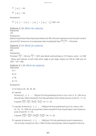Rozwiązanie
Zadanie 3.1.8 (Wróć do zadania)
Odpowiedź
149
Rozwiązanie
Jedyną trzycyfrową liczbą nieparzystą większą od 306, która jest zapisana za pomocą tych samych
cyfr jest 603. Oznacza to, że w wyrwanej części encyklopedii było
603 − 305
2
= 149 kartek.
Zadanie 3.1.9 (Wróć do zadania)
Odpowiedź
900
Rozwiązanie
Ponieważ:
2014
19
= 106 oraz
2014
2
= 1007, więc Marek ukończył bieg na 107 miejscu, a Jola – na 1008
. Mamy więc obliczyć, ile jest osób, które zajęły w tym biegu miejsca od 108 do 1008: jest ich
1007 − 107 = 900.
Zadanie 3.1.10 (Wróć do zadania)
Odpowiedź
Rozwiązanie
| A6 | = 90c)
| A8 | = 90d)
| A1 | = | A3 | = | A6 | = | A8 | =
1
10
? 900 = 90a)
4a)
22b)
36c)
112d)
Te liczby to 20, 40, 60, 80.a)
I sposób.
W zbiorze {1, 2, 3, … , 100} jest 25 liczb podzielnych przez 4, trzy z nich: 4, 8, i 100 nie są
dwucyfrowe. Zatem wszystkich liczb dwucyfrowych, które dzielą się przez 4, jest 25 − 3 = 22.
II sposób. ?99
4 ?− ?9
4?= ?24
3
4?− ?2
1
4?= 24 − 2 = 22.
b)
I sposób. W zbiorze {1, 2, 3, … , 1000} jest 40 liczb podzielnych przez 25, cztery z nich:
25, 50, 75 i 1000 nie są trzycyfrowe. Zatem wszystkich liczb trzycyfrowych, które dzielą się
przez 25 jest 40 − 4 = 36.
II sposób. ?999
25 ?− ?99
25?= ?39
24
25?− ?3
24
25?= 39 − 3 = 36.
c)
I sposób. W zbiorze {1, 2, 3, … , 1000} jest 125 liczb podzielnych przez 8, dwanaście z
nich to liczby mniejsze od 100, a 1000 to liczba czterocyfrowa. Zatem wszystkich liczb trzy-
d)
Odpowiedzi
281
 