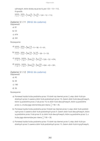 Zadanie 3.1.11 (Wróć do zadania)
Odpowiedź
Rozwiązanie
Zadanie 3.1.12 (Wróć do zadania)
Odpowiedź
Rozwiązanie
cyfrowych, które dzielą się przez 8, jest 125 − 13 = 112.
II sposób.
?999
8 ?− ?99
8 ?= ?124
7
8?− ?12
3
8?= 124 − 12 = 112.
81a)
53b)
474c)
391d)
?999
11 ?− ?99
11?= ?90
9
11?− 9 = 90 − 9 = 81.
a)
?999
17 ?− ?99
17?= ?58
13
17?− ?5
14
17?= 58 − 5 = 53.
b)
?9999
19 ?− ?999
25 ?= ?526
5
19?− ?52
11
19?= 526 − 52 = 474,
c)
?9999
23 ?− ?999
23 ?= ?434
17
23?− ?43
10
23?= 434 − 43 = 391.
d)
45a)
30b)
180c)
36d)
Ponieważ każda liczba podzielna przez 10 dzieli się również przez 2, więc zbiór liczb po-
dzielnych przez 2 zawiera zbiór liczb podzielnych przez 10. Zatem zbiór liczb dwucyfrowych,
które są podzielne przez 2 lub przez 10, to zbiór liczb dwucyfrowych, które są podzielne
przez 2, a liczba jego elementów jest równa
1
2
? 90 = 45.
a)
Ponieważ każda liczba podzielna przez 9 dzieli się również przez 3, więc zbiór liczb podziel-
nych przez 3 zawiera zbiór liczb podzielnych przez 9. Zatem zbiór liczb dwucyfrowych, które
są podzielne przez 3 lub przez 9, to zbiór liczb dwucyfrowych, które są podzielne przez 3, a
liczba jego elementów jest równa
1
3
? 90 = 30.
b)
Ponieważ każda liczba podzielna przez 15 dzieli się również przez 5, więc zbiór liczb po-
dzielnych przez 5 zawiera zbiór liczb podzielnych przez 15. Zatem zbiór liczb trzycyfrowych,
c)
Odpowiedzi
282
 