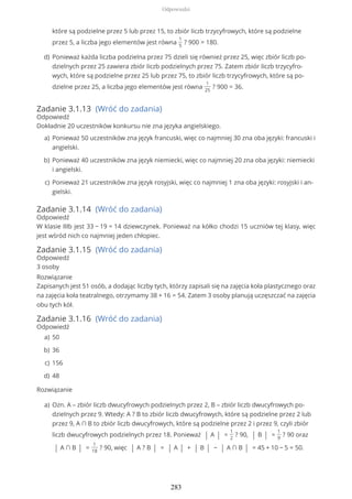 Zadanie 3.1.13 (Wróć do zadania)
Odpowiedź
Dokładnie 20 uczestników konkursu nie zna języka angielskiego.
Zadanie 3.1.14 (Wróć do zadania)
Odpowiedź
W klasie IIIb jest 33 − 19 = 14 dziewczynek. Ponieważ na kółko chodzi 15 uczniów tej klasy, więc
jest wśród nich co najmniej jeden chłopiec.
Zadanie 3.1.15 (Wróć do zadania)
Odpowiedź
3 osoby
Rozwiązanie
Zapisanych jest 51 osób, a dodając liczby tych, którzy zapisali się na zajęcia koła plastycznego oraz
na zajęcia koła teatralnego, otrzymamy 38 + 16 = 54. Zatem 3 osoby planują uczęszczać na zajęcia
obu tych kół.
Zadanie 3.1.16 (Wróć do zadania)
Odpowiedź
Rozwiązanie
które są podzielne przez 5 lub przez 15, to zbiór liczb trzycyfrowych, które są podzielne
przez 5, a liczba jego elementów jest równa
1
5
? 900 = 180.
Ponieważ każda liczba podzielna przez 75 dzieli się również przez 25, więc zbiór liczb po-
dzielnych przez 25 zawiera zbiór liczb podzielnych przez 75. Zatem zbiór liczb trzycyfro-
wych, które są podzielne przez 25 lub przez 75, to zbiór liczb trzycyfrowych, które są po-
dzielne przez 25, a liczba jego elementów jest równa
1
25
? 900 = 36.
d)
Ponieważ 50 uczestników zna język francuski, więc co najmniej 30 zna oba języki: francuski i
angielski.
a)
Ponieważ 40 uczestników zna język niemiecki, więc co najmniej 20 zna oba języki: niemiecki
i angielski.
b)
Ponieważ 21 uczestników zna język rosyjski, więc co najmniej 1 zna oba języki: rosyjski i an-
gielski.
c)
50a)
36b)
156c)
48d)
Ozn. A – zbiór liczb dwucyfrowych podzielnych przez 2, B – zbiór liczb dwucyfrowych po-
dzielnych przez 9. Wtedy: A ? B to zbiór liczb dwucyfrowych, które są podzielne przez 2 lub
przez 9, A ∩ B to zbiór liczb dwucyfrowych, które są podzielne przez 2 i przez 9, czyli zbiór
liczb dwucyfrowych podzielnych przez 18. Ponieważ | A | =
1
2
? 90, | B | =
1
9
? 90 oraz
| A ∩ B | =
1
18
? 90, więc | A ? B | = | A | + | B | − | A ∩ B | = 45 + 10 − 5 = 50.
a)
Odpowiedzi
283
 