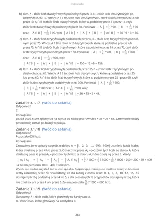 Zadanie 3.1.17 (Wróć do zadania)
Odpowiedź
2
Rozwiązanie
Liczba osób, które zgłosiły się na zajęcia po kolacji jest równa 56 + 38 − 26 = 68. Zatem dwie osoby
postanowiły zostać po kolacji w pokoju.
Zadanie 3.1.18 (Wróć do zadania)
Odpowiedź
Pozostało 600 liczb.
Rozwiązanie
Zauważmy, że w opisany sposób ze zbioru A = {1, 2, 3, … , 999, 1000} usunięto każdą liczbę,
która dzieli się przez 4 lub przez 5. Oznaczmy: przez A4 –podzbiór tych liczb ze zbioru A, które
dzielą się przez 4, przez A5 – podzbiór tych liczb ze zbioru A, które dzielą się przez 5. Wtedy
| A4 ? A5 | = | A4 | + | A5 | − | A4 ∩ A5 | =
1
4
? 1000 +
1
5
? 1000 −
1
20
? 1000 = 250 + 200 − 50 = 400
, a zatem pozostało 1000 − 400 = 600 liczb.
Wynik ten można uzyskać też w inny sposób. Rozpatrując mianowicie możliwe reszty z dzielenia
liczby całkowitej przez 20, stwierdzimy, że dla każdej z ośmiu reszt: 0, 4, 5, 8, 10, 12, 15, 16
dostajemy liczbę podzielną przez 4 lub 5, a dla pozostałych 12 przypadków dostajemy liczbę, która
nie dzieli się ani przez 4, ani przez 5. Zatem pozostało
12
20
? 1000 = 600 liczb.
Zadanie 3.1.19 (Wróć do zadania)
Odpowiedź
Oznaczmy: A - zbiór osób, które głosowały na kandydata A,
B - zbiór osób, które głosowały na kandydata B,
Ozn. A – zbiór liczb dwucyfrowych podzielnych przez 3, B – zbiór liczb dwucyfrowych po-
dzielnych przez 10. Wtedy: A ? B to zbiór liczb dwucyfrowych, które są podzielne przez 3 lub
przez 10, A ∩ B to zbiór liczb dwucyfrowych, które są podzielne przez 3 i przez 10, czyli
zbiór liczb dwucyfrowych podzielnych przez 30. Ponieważ | A | =
1
3
? 90, | B | =
1
10
? 90
oraz | A ∩ B | =
1
30
? 90, więc | A ? B | = | A | + | B | − | A ∩ B | = 30 + 9 − 3 = 36.
b)
Ozn. A – zbiór liczb trzycyfrowych podzielnych przez 6, B – zbiór liczb trzycyfrowych podziel-
nych przez 75. Wtedy: A ? B to zbiór liczb trzycyfrowych, które są podzielne przez 6 lub
przez 75, A ∩ B to zbiór liczb trzycyfrowych, które są podzielne przez 6 i przez 75, czyli zbiór
liczb trzycyfrowych podzielnych przez 150. Ponieważ | A | =
1
6
? 900, | B | =
1
75
? 900
oraz | A ∩ B | =
1
150
? 900, więc
| A ? B | = | A | + | B | − | A ∩ B | = 150 + 12 − 6 = 156.
c)
Ozn. A – zbiór liczb trzycyfrowych podzielnych przez 25, B – zbiór liczb trzycyfrowych po-
dzielnych przez 60. Wtedy: A ? B to zbiór liczb trzycyfrowych, które są podzielne przez 25
lub przez 60, A ∩ B to zbiór liczb trzycyfrowych, które są podzielne przez 25 i przez 60, czyli
zbiór liczb trzycyfrowych podzielnych przez 300. Ponieważ | A | =
1
25
? 900,
| B | =
1
60
? 900 oraz | A ∩ B | =
1
300
? 900, więc
| A ? B | = | A | + | B | − | A ∩ B | = 36 + 15 − 3 = 48.
d)
Odpowiedzi
284
 