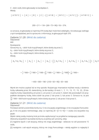 C - zbiór osób, które głosowały na kandydata C.
Wtedy
| A ? B ? C | = | A | + | B | + | C | − ( | A ∩ B | + | B ∩ C | + | A ∩ C | )− | A ∩ B ∩ C | =
200 + 211 + 134 − (68 + 73 + 86) + 56 = 374,
co oznacza, że głosowały co najmniej 374 osoby (być może ktoś oddał głos, nie wskazując żadnego
z tych kandydatów). Jest to sprzeczne z informacją, że głosujących było 370.
Zadanie 3.1.20 (Wróć do zadania)
Odpowiedź
660
Rozwiązanie
Oznaczmy: A2 – zbiór liczb trzycyfrowych, które dzielą się przez 2,
A3 – zbiór liczb trzycyfrowych, które dzielą się przez 3,
A5 – zbiór liczb trzycyfrowych, które dzielą się przez 5.
Wtedy
| A2 ? A3 ? A5 | = | A2 | + | A3 | + | A5 | − ( | A2 ∩ A3 | + | A3 ∩ A5 | + | A2 ∩ A5 | )+ | A2 ∩
=
1
2
? 900 +
1
3
? 900 +
1
5
? 900 − (1
6
? 900 +
1
15
? 900 +
1
10
? 900)+
1
30
? 900 =
= 450 + 300 + 180 − (150 + 60 + 90) + 30 = 660
Wynik ten można uzyskać też w inny sposób. Rozpatrując mianowicie możliwe reszty z dzielenia
liczby całkowitej przez 30, stwierdzimy, że dla każdej z 8 reszt: 1, 7, 11, 13, 17, 19, 23, 29 do-
stajemy liczbę niepodzielną ani przez 2, ani przez 3, ani przez 5. Zatem dla pozostałych 22 przy-
padków dostajemy liczbę, która dzieli się przez 2 lub przez 3, lub przez 5. Oznacza to, że jest
22
30
? 900 = 660 liczb trzycyfrowych, które dzielą się przez 2, lub przez 3 lub przez 5.
Zadanie 3.1.21 (Wróć do zadania)
Odpowiedź
Ponieważ wśród uczestników konkursu: 5 nie zna języka angielskiego, 6 nie zna języka francuskie-
go, 8 nie zna języka niemieckiego, więc co najmniej 20 − (5 + 6 + 8) = 1 osoba zna wszystkie trzy
języki.
Wybór takiej osoby możemy krok po kroku wytłumaczyć na przykład w następujący sposób:.
Zbieramy wszystkich laureatów konkursu w jednej sali i prosimy, żeby:
(1) najpierw wyszli z sali wszyscy, którzy nie znają angielskiego - wówczas na sali pozostanie 15
osób,
(2) następnie z sali wyszli wszyscy, którzy nie znają francuskiego – wtedy wyjdzie co najwyżej 6
Odpowiedzi
285
 