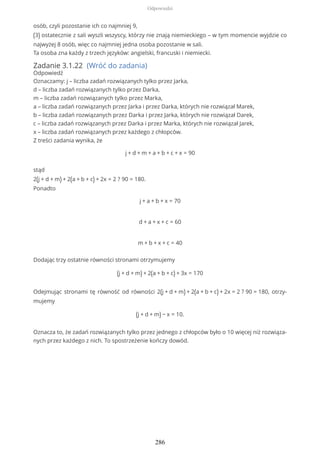 osób, czyli pozostanie ich co najmniej 9,
(3) ostatecznie z sali wyszli wszyscy, którzy nie znają niemieckiego – w tym momencie wyjdzie co
najwyżej 8 osób, więc co najmniej jedna osoba pozostanie w sali.
Ta osoba zna każdy z trzech języków: angielski, francuski i niemiecki.
Zadanie 3.1.22 (Wróć do zadania)
Odpowiedź
Oznaczamy: j – liczba zadań rozwiązanych tylko przez Jarka,
d – liczba zadań rozwiązanych tylko przez Darka,
m – liczba zadań rozwiązanych tylko przez Marka,
a – liczba zadań rozwiązanych przez Jarka i przez Darka, których nie rozwiązał Marek,
b – liczba zadań rozwiązanych przez Darka i przez Jarka, których nie rozwiązał Darek,
c – liczba zadań rozwiązanych przez Darka i przez Marka, których nie rozwiązał Jarek,
x – liczba zadań rozwiązanych przez każdego z chłopców.
Z treści zadania wynika, że
j + d + m + a + b + c + x = 90
stąd
2(j + d + m) + 2(a + b + c) + 2x = 2 ? 90 = 180.
Ponadto
j + a + b + x = 70
d + a + x + c = 60
m + b + x + c = 40
Dodając trzy ostatnie równości stronami otrzymujemy
(j + d + m) + 2(a + b + c) + 3x = 170
Odejmując stronami tę równość od równości 2(j + d + m) + 2(a + b + c) + 2x = 2 ? 90 = 180, otrzy-
mujemy
(j + d + m) − x = 10.
Oznacza to, że zadań rozwiązanych tylko przez jednego z chłopców było o 10 więcej niż rozwiąza-
nych przez każdego z nich. To spostrzeżenie kończy dowód.
Odpowiedzi
286
 