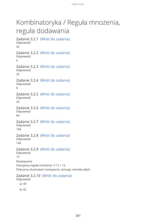 Kombinatoryka / Reguła mnożenia,
reguła dodawania
Zadanie 3.2.1 (Wróć do zadania)
Odpowiedź
42
Zadanie 3.2.2 (Wróć do zadania)
Odpowiedź
6
Zadanie 3.2.3 (Wróć do zadania)
Odpowiedź
25
Zadanie 3.2.4 (Wróć do zadania)
Odpowiedź
8
Zadanie 3.2.5 (Wróć do zadania)
Odpowiedź
20
Zadanie 3.2.6 (Wróć do zadania)
Odpowiedź
60
Zadanie 3.2.7 (Wróć do zadania)
Odpowiedź
198
Zadanie 3.2.8 (Wróć do zadania)
Odpowiedź
144
Zadanie 3.2.9 (Wróć do zadania)
Odpowiedź
15
Rozwiązanie
Stosujemy regułę mnożenia: 3 ? 5 = 15.
Polecamy zilustrować rozwiązanie, stosując metodę tabeli.
Zadanie 3.2.10 (Wróć do zadania)
Odpowiedź
49a)
42b)
Odpowiedzi
287
 