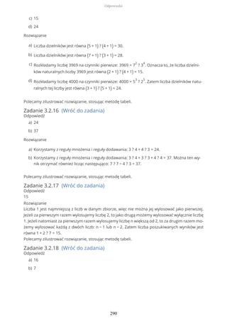 Rozwiązanie
Polecamy zilustrować rozwiązanie, stosując metodę tabeli.
Zadanie 3.2.16 (Wróć do zadania)
Odpowiedź
Rozwiązanie
Polecamy zilustrować rozwiązanie, stosując metodę tabeli.
Zadanie 3.2.17 (Wróć do zadania)
Odpowiedź
15
Rozwiązanie
Liczba 1 jest najmniejszą z liczb w danym zbiorze, więc nie można jej wylosować jako pierwszej.
Jeżeli za pierwszym razem wylosujemy liczbę 2, to jako drugą możemy wylosować wyłącznie liczbę
1. Jeżeli natomiast za pierwszym razem wylosujemy liczbę n większą od 2, to za drugim razem mo-
żemy wylosować każdą z dwóch liczb: n − 1 lub n − 2. Zatem liczba poszukiwanych wyników jest
równa 1 + 2 ? 7 = 15.
Polecamy zilustrować rozwiązanie, stosując metodę tabeli.
Zadanie 3.2.18 (Wróć do zadania)
Odpowiedź
15c)
24d)
Liczba dzielników jest równa (5 + 1) ? (4 + 1) = 30.a)
Liczba dzielników jest równa (7 + 1) ? (3 + 1) = 28.b)
Rozkładamy liczbę 3969 na czynniki pierwsze: 3969 = 7
2
? 3
4
. Oznacza to, że liczba dzielni-
ków naturalnych liczby 3969 jest równa (2 + 1) ? (4 + 1) = 15.
c)
Rozkładamy liczbę 4000 na czynniki pierwsze: 4000 = 5
3
? 2
5
. Zatem liczba dzielników natu-
ralnych tej liczby jest równa (3 + 1) ? (5 + 1) = 24.
d)
24a)
37b)
Korzystamy z reguły mnożenia i reguły dodawania: 3 ? 4 + 4 ? 3 = 24.a)
Korzystamy z reguły mnożenia i reguły dodawania: 3 ? 4 + 3 ? 3 + 4 ? 4 = 37. Można ten wy-
nik otrzymać również licząc następująco: 7 ? 7 − 4 ? 3 = 37.
b)
16a)
7b)
Odpowiedzi
290
 