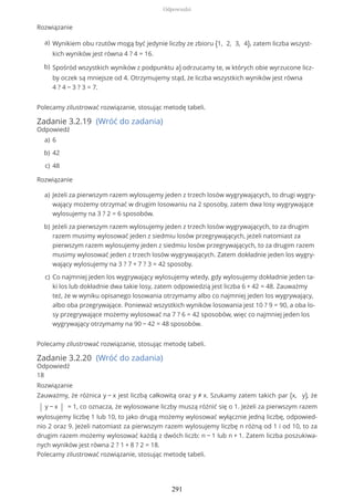 Rozwiązanie
Polecamy zilustrować rozwiązanie, stosując metodę tabeli.
Zadanie 3.2.19 (Wróć do zadania)
Odpowiedź
Rozwiązanie
Polecamy zilustrować rozwiązanie, stosując metodę tabeli.
Zadanie 3.2.20 (Wróć do zadania)
Odpowiedź
18
Rozwiązanie
Zauważmy, że różnica y − x jest liczbą całkowitą oraz y ≠ x. Szukamy zatem takich par (x, y), że
| y − x | = 1, co oznacza, że wylosowane liczby muszą różnić się o 1. Jeżeli za pierwszym razem
wylosujemy liczbę 1 lub 10, to jako drugą możemy wylosować wyłącznie jedną liczbę, odpowied-
nio 2 oraz 9. Jeżeli natomiast za pierwszym razem wylosujemy liczbę n różną od 1 i od 10, to za
drugim razem możemy wylosować każdą z dwóch liczb: n − 1 lub n + 1. Zatem liczba poszukiwa-
nych wyników jest równa 2 ? 1 + 8 ? 2 = 18.
Polecamy zilustrować rozwiązanie, stosując metodę tabeli.
Wynikiem obu rzutów mogą być jedynie liczby ze zbioru {1, 2, 3, 4}, zatem liczba wszyst-
kich wyników jest równa 4 ? 4 = 16.
a)
Spośród wszystkich wyników z podpunktu a) odrzucamy te, w których obie wyrzucone licz-
by oczek są mniejsze od 4. Otrzymujemy stąd, że liczba wszystkich wyników jest równa
4 ? 4 − 3 ? 3 = 7.
b)
6a)
42b)
48c)
Jeżeli za pierwszym razem wylosujemy jeden z trzech losów wygrywających, to drugi wygry-
wający możemy otrzymać w drugim losowaniu na 2 sposoby, zatem dwa losy wygrywające
wylosujemy na 3 ? 2 = 6 sposobów.
a)
Jeżeli za pierwszym razem wylosujemy jeden z trzech losów wygrywających, to za drugim
razem musimy wylosować jeden z siedmiu losów przegrywających, jeżeli natomiast za
pierwszym razem wylosujemy jeden z siedmiu losów przegrywających, to za drugim razem
musimy wylosować jeden z trzech losów wygrywających. Zatem dokładnie jeden los wygry-
wający wylosujemy na 3 ? 7 + 7 ? 3 = 42 sposoby.
b)
Co najmniej jeden los wygrywający wylosujemy wtedy, gdy wylosujemy dokładnie jeden ta-
ki los lub dokładnie dwa takie losy, zatem odpowiedzią jest liczba 6 + 42 = 48. Zauważmy
też, że w wyniku opisanego losowania otrzymamy albo co najmniej jeden los wygrywający,
albo oba przegrywające. Ponieważ wszystkich wyników losowania jest 10 ? 9 = 90, a oba lo-
sy przegrywające możemy wylosować na 7 ? 6 = 42 sposobów, więc co najmniej jeden los
wygrywający otrzymamy na 90 − 42 = 48 sposobów.
c)
Odpowiedzi
291
 