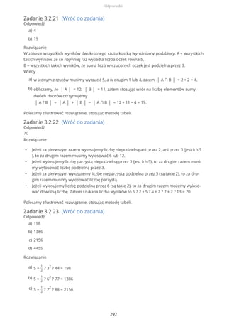 Zadanie 3.2.21 (Wróć do zadania)
Odpowiedź
Rozwiązanie
W zbiorze wszystkich wyników dwukrotnego rzutu kostką wyróżniamy podzbiory: A – wszystkich
takich wyników, że co najmniej raz wypadła liczba oczek równa 5,
B – wszystkich takich wyników, że suma liczb wyrzuconych oczek jest podzielna przez 3.
Wtedy
Polecamy zilustrować rozwiązanie, stosując metodę tabeli.
Zadanie 3.2.22 (Wróć do zadania)
Odpowiedź
70
Rozwiązanie
• Jeżeli za pierwszym razem wylosujemy liczbę niepodzielną ani przez 2, ani przez 3 (jest ich 5
), to za drugim razem musimy wylosować 6 lub 12.
• Jeżeli wylosujemy liczbę parzystą niepodzielną przez 3 (jest ich 5), to za drugim razem musi-
my wylosować liczbę podzielną przez 3.
• Jeżeli za pierwszym wylosujemy liczbę nieparzystą podzielną przez 3 (są takie 2), to za dru-
gim razem musimy wylosować liczbę parzystą.
• Jeżeli wylosujemy liczbę podzielną przez 6 (są takie 2), to za drugim razem możemy wyloso-
wać dowolną liczbę. Zatem szukana liczba wyników to 5 ? 2 + 5 ? 4 + 2 ? 7 + 2 ? 13 = 70.
Polecamy zilustrować rozwiązanie, stosując metodę tabeli.
Zadanie 3.2.23 (Wróć do zadania)
Odpowiedź
Rozwiązanie
4a)
19b)
w jednym z rzutów musimy wyrzucić 5, a w drugim 1 lub 4, zatem | A ∩ B | = 2 + 2 = 4,a)
obliczamy, że | A | = 12, | B | = 11, zatem stosując wzór na liczbę elementów sumy
dwóch zbiorów otrzymujemy
| A ? B | = | A | + | B | − | A ∩ B | = 12 + 11 − 4 = 19.
b)
198a)
1386b)
2156c)
4455d)
S =
1
2
? 3
2
? 44 = 198a)
S =
1
2
? 6
2
? 77 = 1386b)
S =
1
2
? 7
2
? 88 = 2156c)
Odpowiedzi
292
 